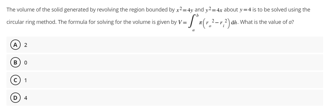 The volume of the solid generated by revolving the region bounded by x2=4y and y2=4x about y=4 is to be solved using the
= Sºx(r ²
²- r; ²) d
2_
circular ring method. The formula for solving for the volume is given by V=
. What is the value of a?
A 2
B
0
1
4
dh.\