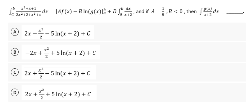 dx
g(x)
Sa 2x²+2+x³+x² dx = [Aƒ (x) − B ln(g(x)]å + D ſb da, and if A = ½ ‚B <0, then 9x) dx =
-
x+2'
x+2
A 2x - 212²232 5 ln(x + 2) + C
2
® - 2x + = /²/₁
B
+ 5 ln(x + 2) + C
2
©
2x + ²-5 ln(x + 2) + C
2
D
2x+²+5 In(x + 2) + C