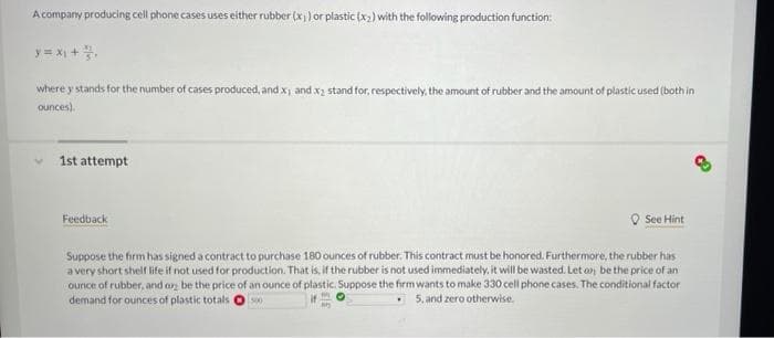 A company producing cell phone cases uses either rubber (x)) or plastic (x) with the following production function:
y = x +
where y stands for the number of cases produced, and x and x; stand for, respectively, the amount of rubber and the amount of plastic used (both in
ounces).
1st attempt
Feedback
O See Hint
Suppose the firm has signed a contract to purchase 180 ounces of rubber. This contract must be honored. Furthermore, the rubber has
a very short shelr life if not used for production. That is, if the rubber is not used immediately, it will be wasted. Let an be the price of an
ounce of rubber, and o be the price of an ounce of plastic. Suppose the firm wants to make 330 cell phone cases. The conditional factor
demand for ounces of plastic totals
1500
5. and zero otherwise.
