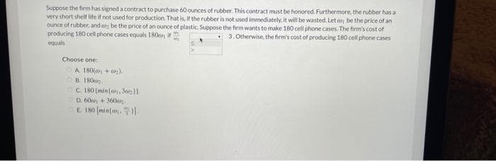 Suppose the firm has signed a contract to purchase 60 ounces of rubber. This contract must be honored. Furthermore, the rubber has a
very short shelf life if not used for production. That is, if the rubber is not used immediately, it will be wasted. Let o be the price of an
ounce of rubber, and o be the price of an ounce of plastic. Suppose the firm wants to make 180 cell phone cases. The firm's cost of
producing 180 cell phone cases equals 180o, if
3. Otherwise, the firm's cost of producing 180 cell phone cases
equals
Choose one:
OA 180( + on).
OB 180o.
OC. IHO [min a, Seo1.
D. 60 + 360e.
OE 180 (minfon.
