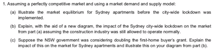 1. Assuming a perfectly competitive market and using a market demand and supply model:
(a) Illustrate the market equilibrium for Sydney apartments before the city-wide lockdown was
implemented.
(b) Explain, with the aid of a new diagram, the impact of the Sydney city-wide lockdown on the market
from part (a) assuming the construction industry was still allowed to operate nomally.
(c) Suppose the NSW govemment was considering doubling the first-home buyer's grant. Explain the
impact of this on the market for Sydney apartments and illustrate this on your diagram from part (b).
