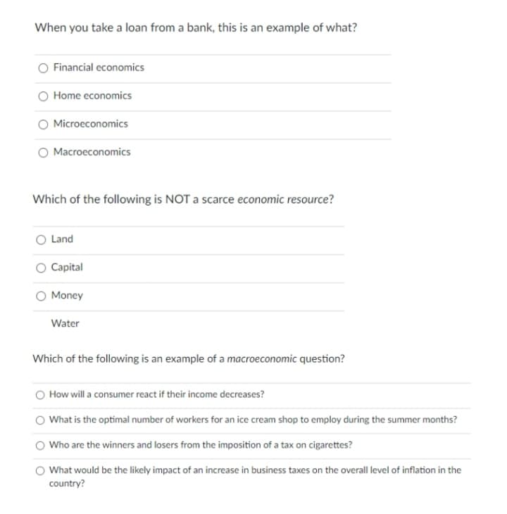 When you take a loan from a bank, this is an example of what?
Financial economics
Home economics
Microeconomics
Macroeconomics
Which of the following is NOT a scarce economic resource?
Land
Capital
Money
Water
Which of the following is an example of a macroeconomic question?
How will a consumer react if their income decreases?
What is the optimal number of workers for an ice cream shop to employ during the summer months?
Who are the winners and losers from the imposition of a tax on cigarettes?
What would be the likely impact of an increase in business taxes on the overall level of inflation in the
country?
