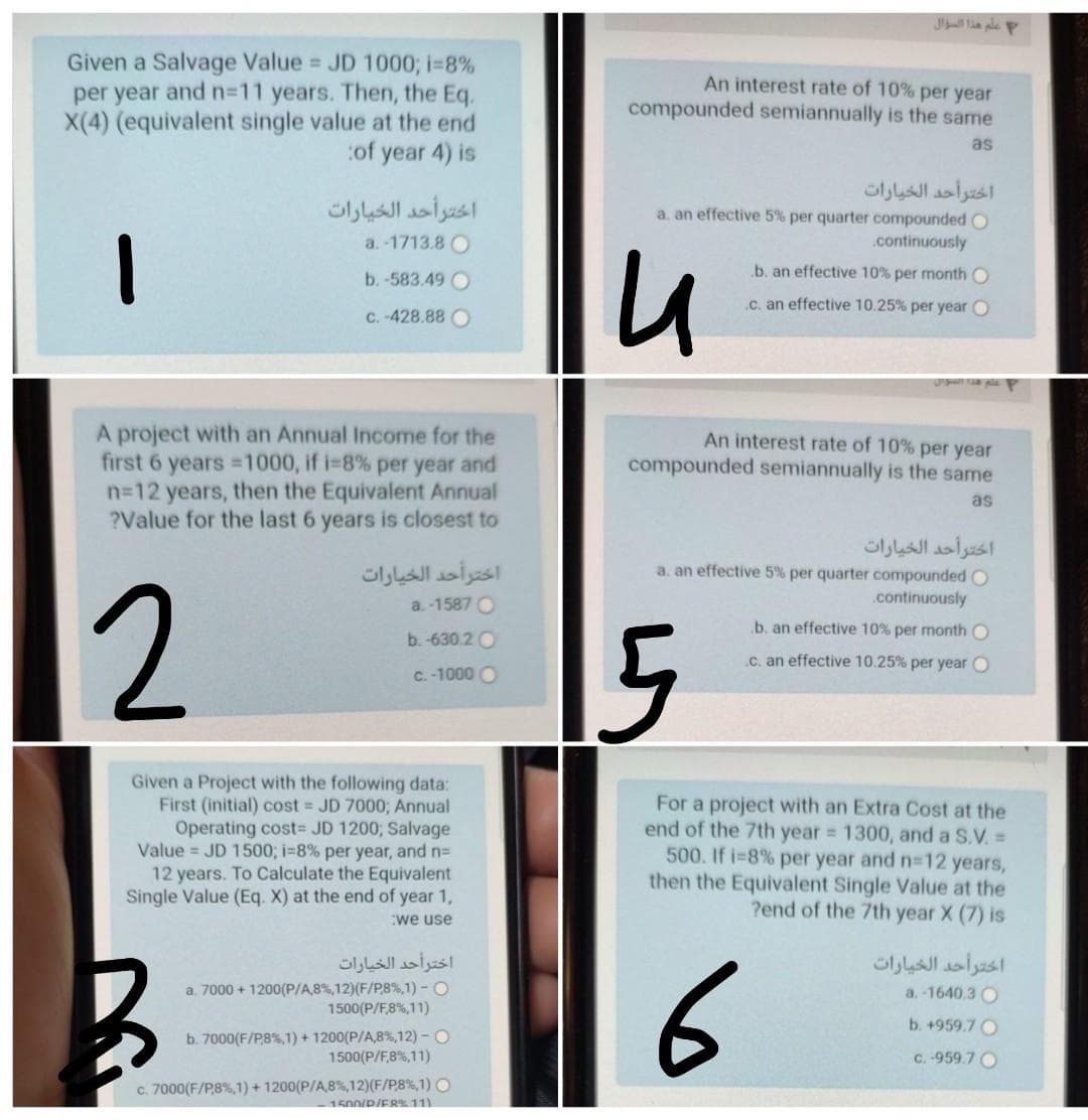 Given a Salvage Value JD 1000; i=8%
per year and n%3D11 years. Then, the Eq.
X(4) (equivalent single value at the end
:of year 4) is
An interest rate of 10% per year
compounded semiannually is the same
as
اخترأحد الخيارات
اخترأحد الخيارات
a. an effective 5% per quarter compounded O
a. -1713.8 O
.continuously
.b. an effective 10% per month O
b.-583.49 O
.C. an effective 10.25% per year O
C. -428.88 O
A project with an Annual Income for the
first 6
An interest rate of 10% per year
compounded semiannually is the same
ears 1000, if i-8% per year and
n-12 years, then the Equivalent Annual
?Value for the last 6 years is closest to
as
اخترأحد الخيارات
a. an effective 5% per quarter compounded O
اختر أحد الخيارات
2
a. -1587 O
.continuously
b. an effective 10% per month O
b. -630.2 O
.C. an effective 10.25% per year O
C. -1000 O
Given a Project with the following data:
First (initial) cost JD 70003; Annual
Operating cost= JD 1200; Salvage
Value = JD 1500; i-8% per year, and n=
12 years. To Calculate the Equivalent
Single Value (Eq. X) at the end of year 1,
For a project with an Extra Cost at the
end of the 7th year 1300, and a S.V.=
500. If i-8% per year and n-12 years,
then the Equivalent Single Value at the
?end of the 7th year X (7) is
:we use
اخترأحد الخيارات
a. 7000 + 1200(P/A,8%,12)(F/P8%,1) - O
1500(P/F8%,11)
اخترأحد الخيارات
6
a. -1640.3 O
b. +959.7 O
b. 7000(F/P8%,1) + 1200(P/A,8%,12) - O
1500(P/F8%,11)
C. -959.7 O
c. 7000(F/P,8%,1) + 1200(P/A,8%,12)(F/P8%,1) O
1500/P/ER11
