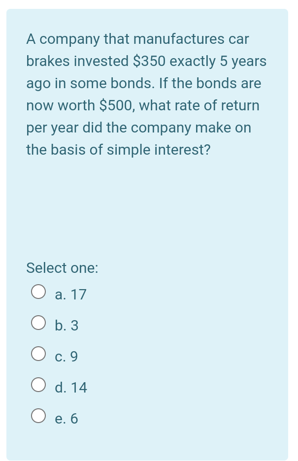 A company that manufactures car
brakes invested $350 exactly 5 years
ago in some bonds. If the bonds are
now worth $500, what rate of return
per year did the company make on
the basis of simple interest?
Select one:
O a. 17
O b. 3
С. 9
O d. 14
е. б
