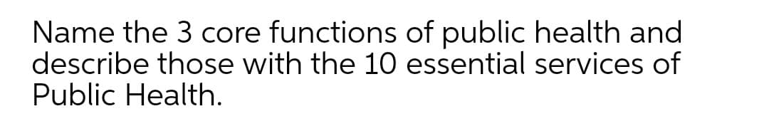 Name the 3 core functions of public health and
describe those with the 10 essential services of
Public Health.
