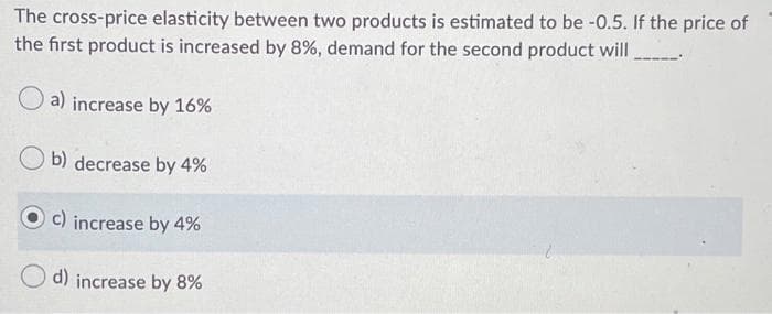 The cross-price elasticity between two products is estimated to be -0.5. If the price of
the first product is increased by 8%, demand for the second product will
a) increase by 16%
b) decrease by 4%
c) increase by 4%
d) increase by 8%
