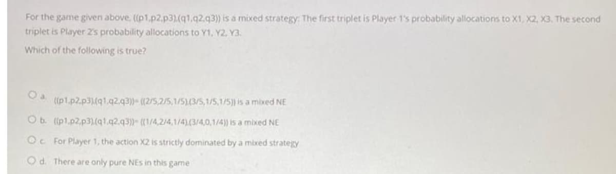 For the game given above. ((p1.p2,p3).(q1.q2.q3)) is a mixed strategy: The first triplet is Player 1's probability allocations to X1, X2, X3, The second
triplet is Player 2's probability allocations to Y1, Y2, Y3.
Which of the following is true?
((p1.p2.p31(91.q2.q3))- ((2/5,2/5,1/5).(3/5,1/5,1/5) is a mixed NE
O b. ((p1.p2.p3).(q1.q2.q3)- ((1/4,2/4,1/4).(3/4,0,1/4)) is a mixed NE
Oc For Player 1, the action X2 is strictly dominated by a mixed strategy
Od. There are only pure NEs in this game
