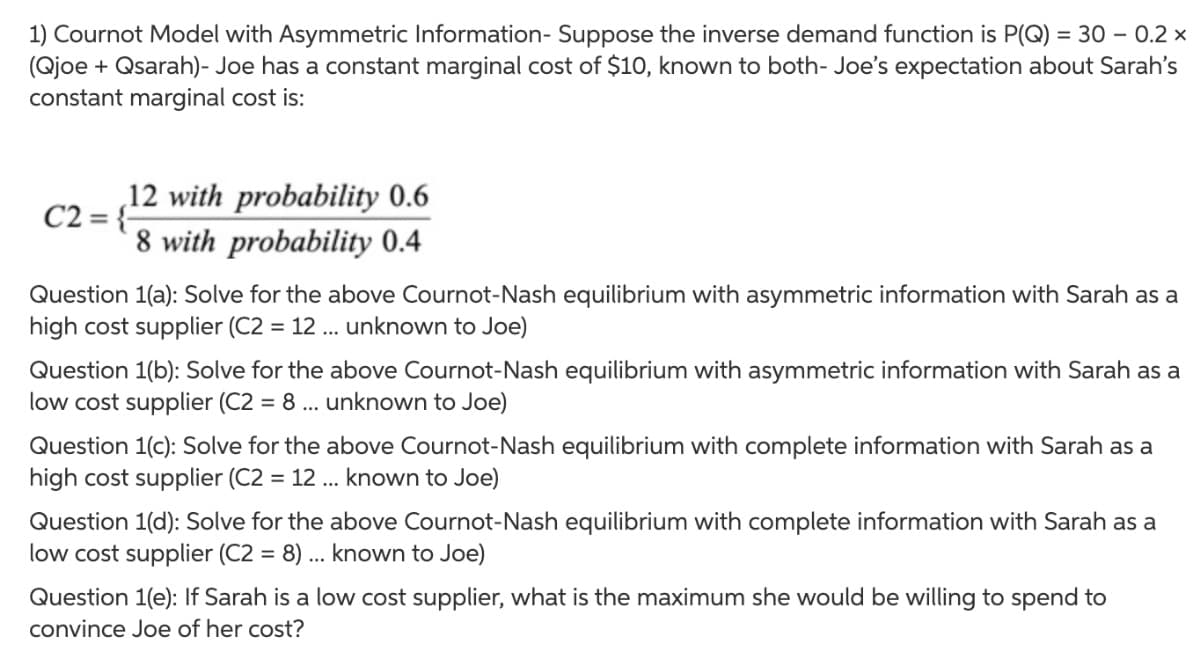 1) Cournot Model with Asymmetric Information- Suppose the inverse demand function is P(Q) = 30 – 0.2 ×
(Qjoe + Qsarah)- Joe has a constant marginal cost of $10, known to both- Joe's expectation about Sarah's
constant marginal cost is:
12 with probability 0.6
C2 = {-
8 with probability 0.4
Question 1(a): Solve for the above Cournot-Nash equilibrium with asymmetric information with Sarah as a
high cost supplier (C2 = 12 ... unknown to Joe)
%3D
Question 1(b): Solve for the above Cournot-Nash equilibrium with asymmetric information with Sarah as a
low cost supplier (C2 = 8 ... unknown to Joe)
Question 1(c): Solve for the above Cournot-Nash equilibrium with complete information with Sarah as a
high cost supplier (C2 = 12 ... known to Joe)
Question 1(d): Solve for the above Cournot-Nash equilibrium with complete information with Sarah as a
low cost supplier (C2 = 8) .. known to Joe)
%3D
Question 1(e): If Sarah is a low cost supplier, what is the maximum she would be willing to spend to
convince Joe of her cost?
