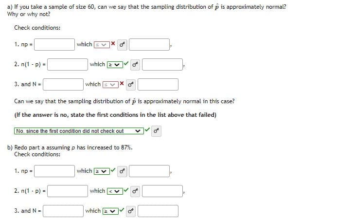 a) If you take a sample of size 60, can we say that the sampling distribution of p is approximately normal?
Why or why not?
Check conditions:
1. np =
which
2. n(1 - p) =
which 2 v
3. and N =
which
Can we say that the sampling distribution of p is approximately normal in this case?
(If the answer is no, state the first conditions in the list above that failed)
No, since the first condition did not check out
b) Redo part a assuming p has increased to 87%.
Check conditions:
1. np =
which
2. n(1 - p) =
which
3. and N =
which
