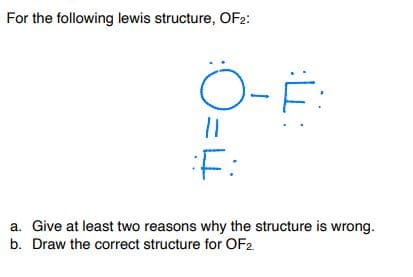 For the following lewis structure, OF2:
Ö-Ë:
F:
a. Give at least two reasons why the structure is wrong.
b. Draw the correct structure for OF2.
