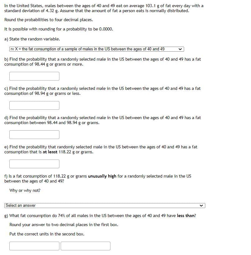 In the United States, males between the ages of 40 and 49 eat on average 103.1 g of fat every day with a
standard deviation of 4.32 g. Assume that the amount of fat a person eats is normally distributed.
Round the probabilities to four decimal places.
It is possible with rounding for a probability to be 0.0000.
a) State the random variable.
rv X= the fat consumption of a sample of males in the US between the ages of 40 and 49
b) Find the probability that a randomly selected male in the US between the ages of 40 and 49 has a fat
consumption of 98.44 g or grams or more.
c) Find the probability that a randomly selected male in the US between the ages of 40 and 49 has a fat
consumption of 98.94 g or grams or less.
d) Find the probability that a randomly selected male in the US between the ages of 40 and 49 has a fat
consumption between 98.44 and 98.94 g or grams.
e) Find the probability that randomly selected male in the US between the ages of 40 and 49 has a fat
consumption that is at least 118.22 g or grams.
f) Is a fat consumption of 118.22 g or grams unusually high for a randomly selected male in the US
between the ages of 40 and 49?
Why or why not?
Select an answer
g) What fat consumption do 74% of all males in the US between the ages of 40 and 49 have less than?
Round your answer to two decimal places in the first box.
Put the correct units in the second box.
