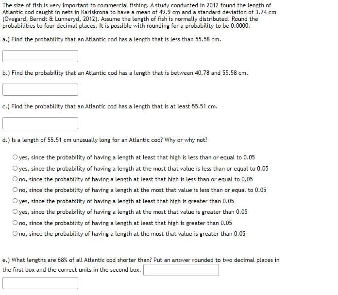 The size of fish is very important to commercial fishing. A study conducted in 2012 found the length of
Atlantic cod caught in nets in Karlskrona to have a mean of 49.9 cm and a standard deviation of 3.74 cm
(Ovegard, Berndt & Lunneryd, 2012). Assume the length of fish is normally distributed. Round the
probabilities to four decimal places. It is possible with rounding for a probability to be 0.0000.
a.) Find the probability that an Atlantic cod has a length that is less than 55.58 cm.
b.) Find the probability that an Atlantic cod has a length that is between 40.78 and 55.58 cm.
c.) Find the probability that an Atlantic cod has a length that is at least 55.51 cm.
d.) Is a length of 55.51 cm unusually long for an Atlantic cod? Why or why not?
O yes, since the probability of having a length at least that high is less than or equal to 0.05
yes, since the probability of having a length at the most that value is less than or equal to 0.05
O no, since the probability of having a length at least that high is less than or equal to 0.05
O no, since the probability of having a length at the most that value is less than or equal to 0.05
O yes, since the probability of having a length at least that high is greater than 0.05
O yes, since the probability of having a length at the most that value is greater than 0.05
O no, since the probability of having a length at least that high is greater than 0.05
O no, since the probability of having a length at the most that value is greater than 0.05
e.) What lengths are 68% of all Atlantic cod shorter than? Put an answer rounded to two decimal places in
the first box and the correct units in the second box.
