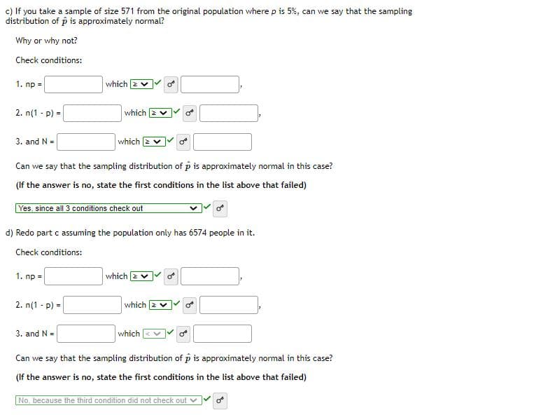 ### Sampling Distribution and Normality

#### Exercise c

**Scenario:**  
You are taking a sample of size 571 from an original population where the true proportion \( p \) is 5%. Can the sampling distribution of \( \hat{p} \) be considered approximately normal? Let's evaluate based on the conditions for normality:

- **Condition 1:** \( np = \_\_\_ \)  
  - Criteria: \( \geq 10 \)
  - Result: ✔️ (meets the condition)

- **Condition 2:** \( n(1 - p) = \_\_\_ \)  
  - Criteria: \( \geq 10 \)
  - Result: ✔️ (meets the condition)

- **Condition 3:** \( n \leq 0.05N \)  
  - Criteria: \( \_\_\_ \)
  - Result: ✔️ (meets the condition)

**Conclusion:**  
Yes, since all 3 conditions are satisfied, the sampling distribution of \( \hat{p} \) is approximately normal.

#### Exercise d

**Scenario with Modified Population Size:**  
Redo the evaluation in part c, assuming the population only has 6574 people.

- **Condition 1:** \( np = \_\_\_ \)  
  - Criteria: \( \geq 10 \)
  - Result: ✔️ (meets the condition)

- **Condition 2:** \( n(1 - p) = \_\_\_ \)  
  - Criteria: \( \geq 10 \)
  - Result: ✔️ (meets the condition)

- **Condition 3:** \( n \leq 0.05N \)  
  - Criteria: \( \_\_\_ \)
  - Result: ❌ (does not meet the condition)

**Conclusion:**  
No, because the third condition did not satisfy the criteria, the sampling distribution of \( \hat{p} \) cannot be considered approximately normal in this case.