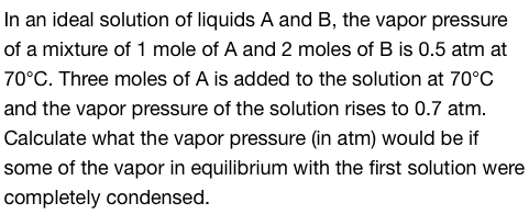 In an ideal solution of liquids A and B, the vapor pressure
of a mixture of 1 mole of A and 2 moles of B is 0.5 atm at
70°C. Three moles of A is added to the solution at 70°C
and the vapor pressure of the solution rises to 0.7 atm.
Calculate what the vapor pressure (in atm) would be if
some of the vapor in equilibrium with the first solution were
completely condensed.