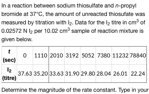 In a reaction between sodium thiosulfate and n-propyl
bromide at 37°C, the amount of unreacted thiosufate was
measured by titration with 1₂. Data for the 12 titre in cm³ of
0.02572 N 12 per 10.02 cm³ sample of reaction mixture is
given below.
t
(sec)
0 1110 2010 3192 5052 7380 11232 78840
12
(titre)
Determine the magnitude of the rate constant. Type in your
37.63 35.20 33.63 31.90 29.80 28.04 26.01 22.24