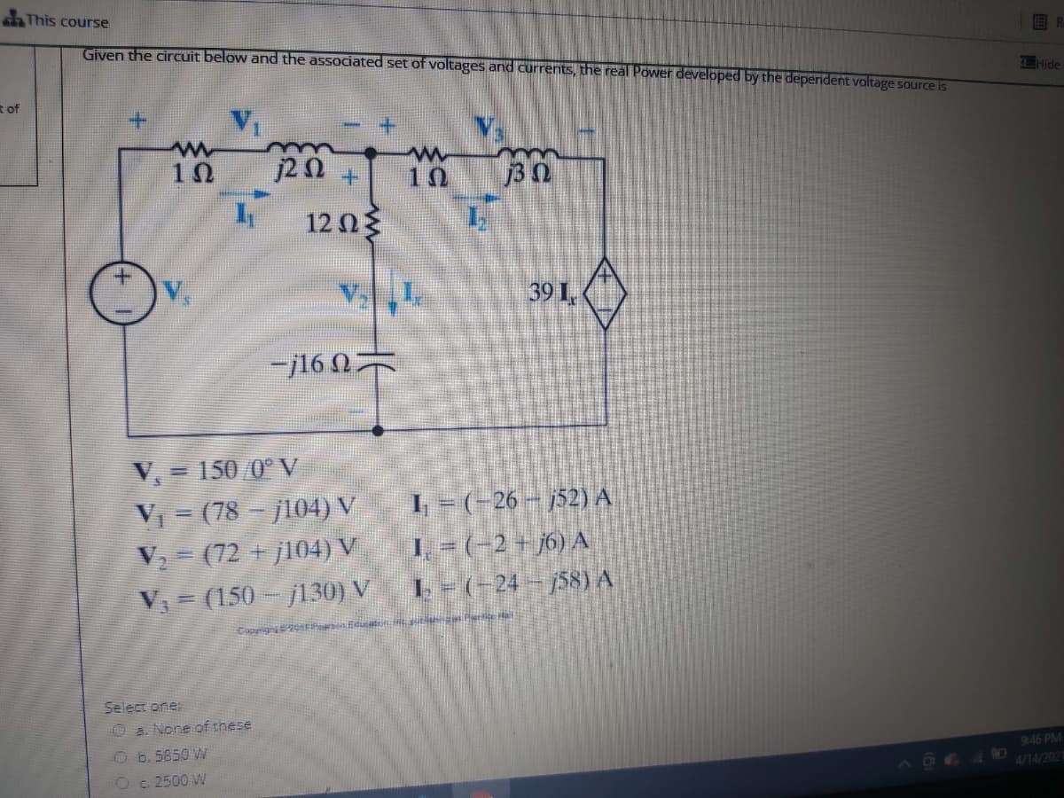 This course
Given the circuit below and the associated set of voltages and currents, the real Power developed by the deperdent voltage source is
Hide
t of
+.
10
10
j3 0
12 0
39 I,
-j160
V, = 150/0° V
V = (78 - j104) V
V = (72 + j104) V
V = (150 - 130) V
I - (-26 - 52) A
1. -(-2 + j6) A
L- (-24- 58) A
Select one:
O a None of these
9:46 PM
Ob.5850 W
4/14/2021
Oc 2500 W
