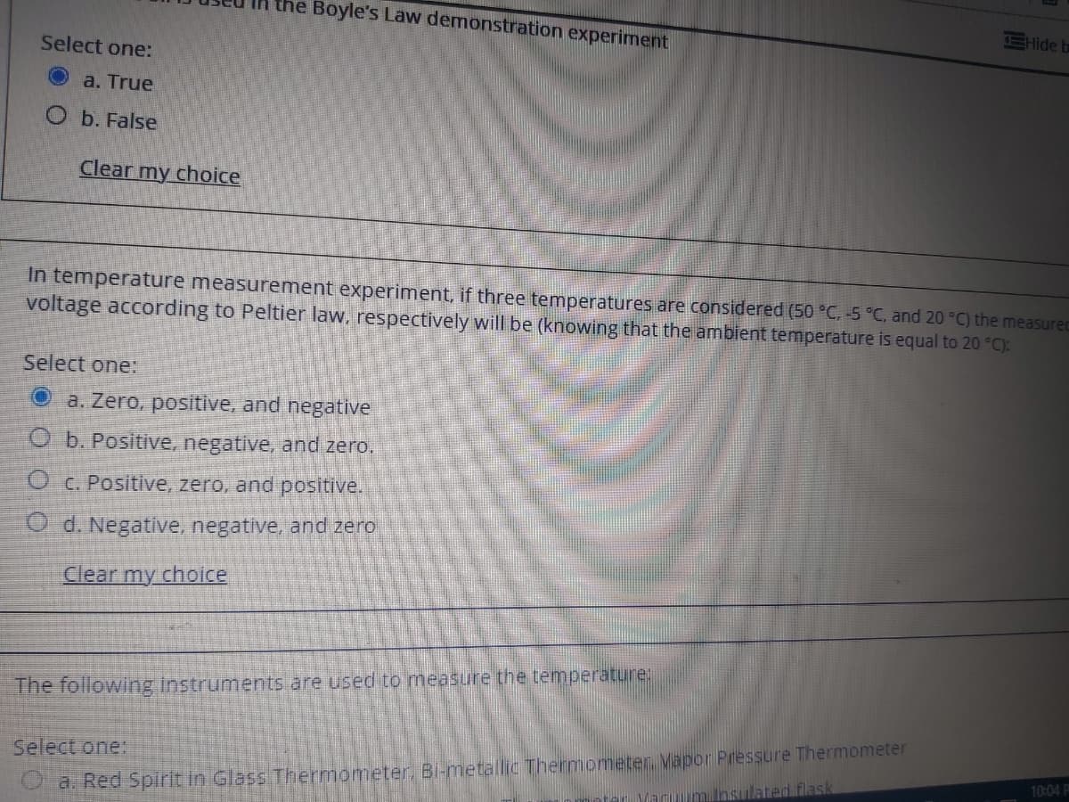 he Boyle's Law demonstration experiment
EHide b
Select one:
a. True
O b. False
Clear my choice
In temperature measurement experiment, if three temperatures are considered (50 °C, -5 °C, and 20 °C) the measured
voltage according to Peltier law, respectively will be (knowing that the ambient temperature is equal to 20 °C):
Select one:
Oa. Zero, positive, and negative
O b. Positive, negative, and zero.
O C. Positive, zero, and positive.
O d. Negative, negative, and zero
Clear my choice
The following instruments are used to measure the temperature:
Select one:
10:04 P
a. Red Spirlt in Glass Thermometer, Bi-metallic Themometen. Vapor Pressure Thermometer
ated flask
er Varum
