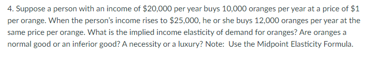 4. Suppose a person with an income of $20,000 per year buys 10,000 oranges per year at a price of $1
per orange. When the person's income rises to $25,000, he or she buys 12,000 oranges per year at the
same price per orange. What is the implied income elasticity of demand for oranges? Are oranges a
normal good or an inferior good? A necessity or a luxury? Note: Use the Midpoint Elasticity Formula.
