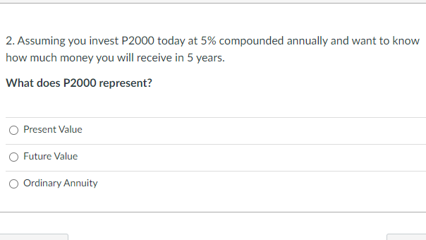 2. Assuming you invest P2000 today at 5% compounded annually and want to know
how much money you will receive in 5 years.
What does P2000 represent?
Present Value
O Future Value
O Ordinary Annuity
