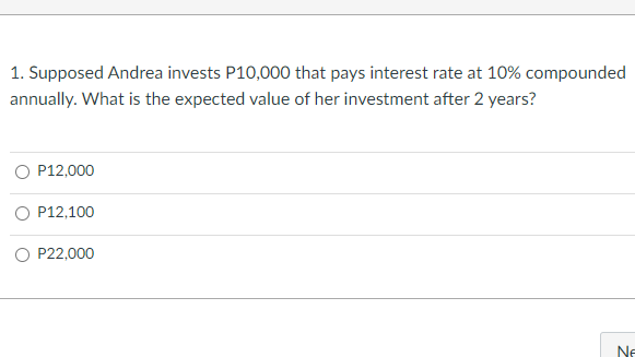 1. Supposed Andrea invests P10,000 that pays interest rate at 10% compounded
annually. What is the expected value of her investment after 2 years?
O P12,000
O P12,100
O P22,000
Ne
