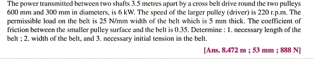 The power transmitted between two shafts 3.5 metres apart by a cross belt drive round the two pulleys
600 mm and 300 mm in diameters, is 6 kW. The speed of the larger pulley (driver) is 220 r.p.m. The
permissible load on the belt is 25 N/mm width of the belt which is 5 mm thick. The coefficient of
friction between the smaller pulley surface and the belt is 0.35. Determine : 1. necessary length of the
belt ; 2. width of the belt, and 3. necessary initial tension in the belt.
[Ans. 8.472 m ; 53 mm ; 888 N]
