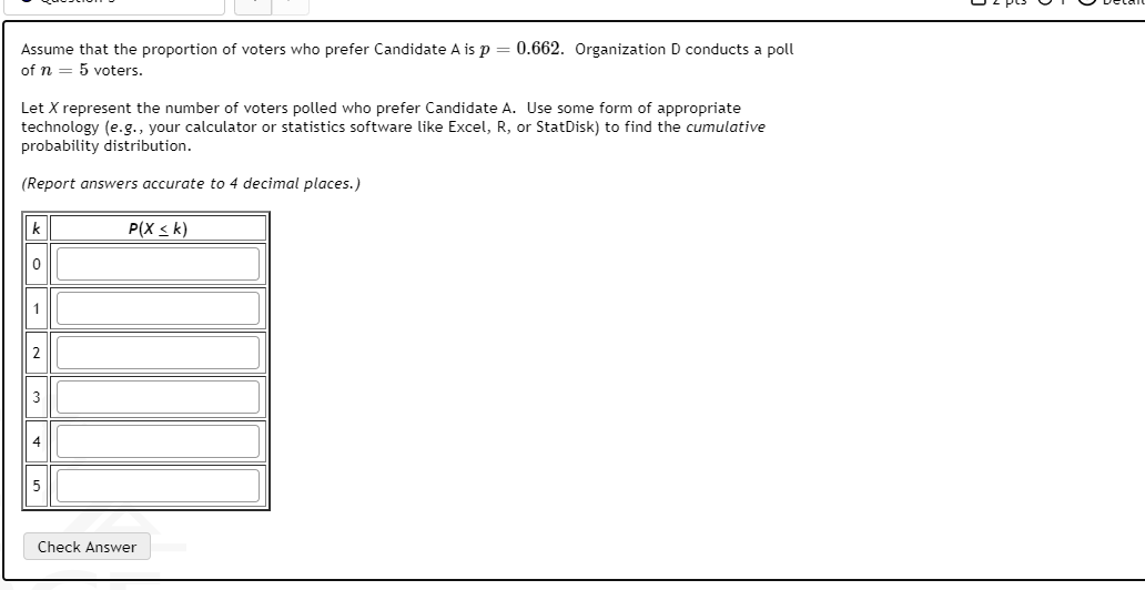 Assume that the proportion of voters who prefer Candidate A is p = 0.662. Organization D conducts a poll
of n = 5 voters.
Let X represent the number of voters polled who prefer Candidate A. Use some form of appropriate
technology (e.g., your calculator or statistics software like Excel, R, or StatDisk) to find the cumulative
probability distribution.
(Report answers accurate to 4 decimal places.)
k
P(X <k)
3
1,
2.
4.
5.
