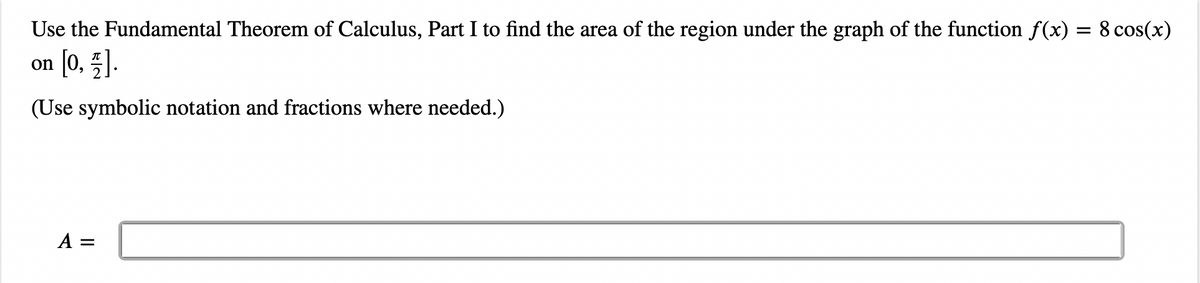 Use the Fundamental Theorem of Calculus, Part I to find the area of the region under the graph of the function f(x) = 8 cos(x)
[0, 1].
(Use symbolic notation and fractions where needed.)
on
A =