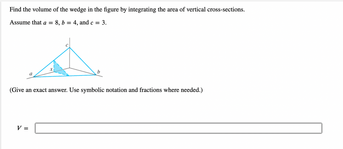 Find the volume of the wedge in the figure by integrating the area of vertical cross-sections.
Assume that a = 8, b = 4, and c = : 3.
b
(Give an exact answer. Use symbolic notation and fractions where needed.)
V =