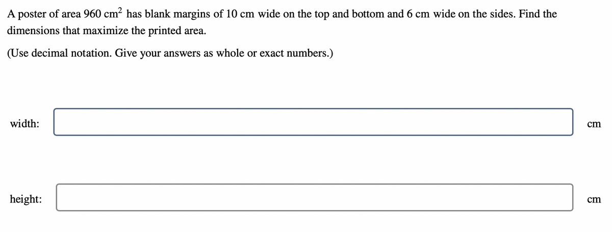 **Problem Statement:**

A poster of area 960 cm² has blank margins of 10 cm wide on the top and bottom and 6 cm wide on the sides. Find the dimensions that maximize the printed area.

(Use decimal notation. Give your answers as whole or exact numbers.)

**Solution:**

1. **Given:**
   - Total area of the poster = 960 cm²
   - Top and bottom margin width = 10 cm each
   - Side margins width = 6 cm each

2. **Variables to Find:**
   - Width of the poster 
   - Height of the poster 

**Answer Format:**

**Width:** [    ] cm  
**Height:** [     ] cm