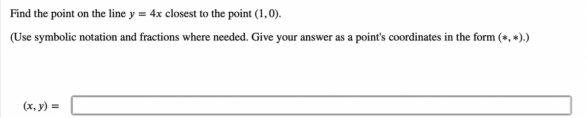 Find the point on the line y
=
4x closest to the point (1,0).
(Use symbolic notation and fractions where needed. Give your answer as a point's coordinates in the form (*, *).)
(x, y) =