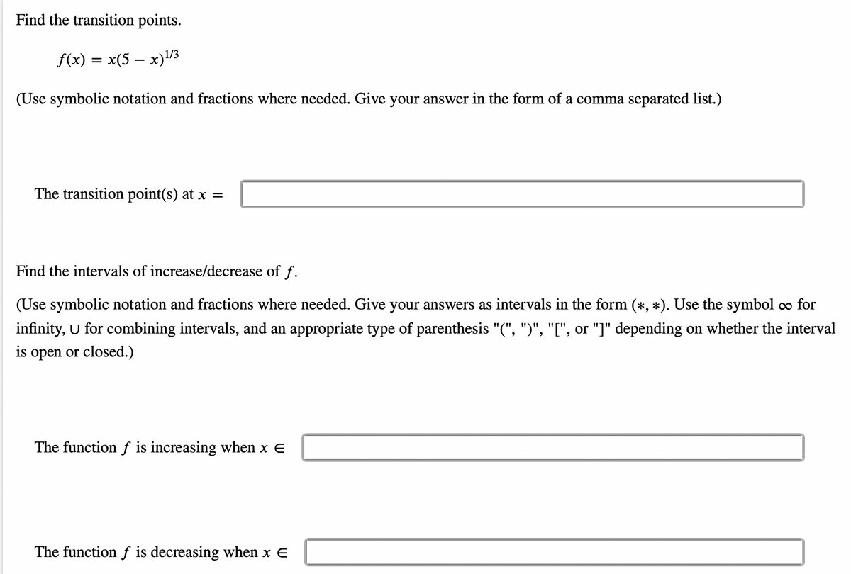 Find the transition points.
f(x) = x(5 − x)¹/3
(Use symbolic notation and fractions where needed. Give your answer in the form of a comma separated list.)
The transition point(s) at x =
Find the intervals of increase/decrease of f.
(Use symbolic notation and fractions where needed. Give your answers as intervals in the form (*, *). Use the symbol ∞ for
infinity, U for combining intervals, and an appropriate type of parenthesis "(", ")", "[", or "]" depending on whether the interval
is open or closed.)
The function f is increasing when x E
The function f is decreasing when x E