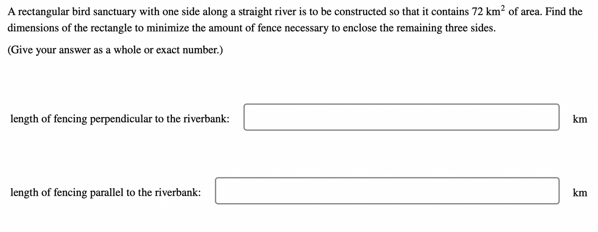 A rectangular bird sanctuary with one side along a straight river is to be constructed so that it contains 72 km² of area. Find the
dimensions of the rectangle to minimize the amount of fence necessary to enclose the remaining three sides.
(Give your answer as a whole or exact number.)
length of fencing perpendicular to the riverbank:
km
length of fencing parallel to the riverbank:
km