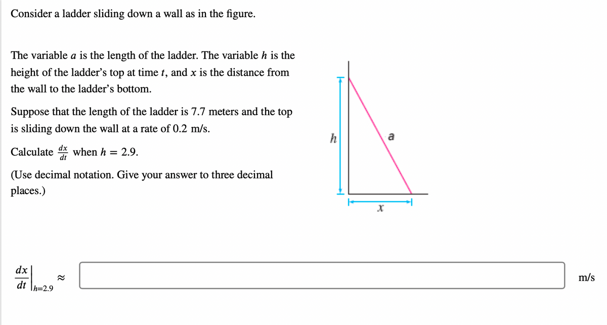 Consider a ladder sliding down a wall as in the figure.
The variable a is the length of the ladder. The variable h is the
height of the ladder's top at time t, and x is the distance from
the wall to the ladder's bottom.
Suppose that the length of the ladder is 7.7 meters and the top
is sliding down the wall at a rate of 0.2 m/s.
dx
Calculate when h = 2.9.
dt
(Use decimal notation. Give your answer to three decimal
places.)
dx
dt h=2.9
h
X
a
m/s