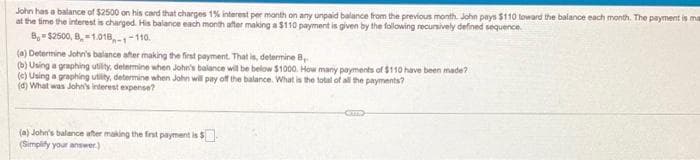 John has a balance of $2500 on his card that charges 1% interest per month on any unpaid balance from the previous month. John pays $110 toward the balance each month. The payment is ma
at the time the interest is charged. His balance each month after making a $110 payment is given by the following recursively defined sequence.
8,-$2500, B=1.018-1-110.
(a) Determine John's balance after making the first payment. That is, determine B
(b) Using a graphing utility, determine when John's balance will be below $1000. How many payments of $110 have been made?
(c) Using a graphing utility, determine when John will pay off the balance. What is the total of all the payments?
(d) What was John's interest expense?
(a) John's balance after making the first payment is $
(Simplify your answer.)
CUT