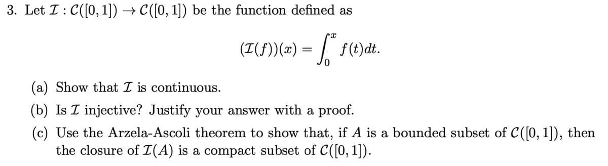 3. Let I: C([0, 1]) → C([0, 1]) be the function defined as
(T(f))(x) = ª* f(t)dt.
(a) Show that I is continuous.
(b) Is I injective? Justify your answer with a proof.
(c) Use the Arzela-Ascoli theorem to show that, if A is a bounded subset of C([0, 1]), then
the closure of I(A) is a compact subset of C([0, 1]).