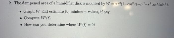 2. The dampened area of a humidifier disk is modeled by W = r²(1-cos² t)-tr²_r² cos² t sin² t.
. Graph W and estimate its minimum values, if any.
• Compute W' (t).
• How can you determine where W'(t) = 0?