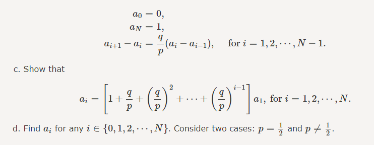 c. Show that
ai+1
ao
an
ai =
0,
1,
9
P
(ai - ai-1),
for i=1,2,..., N - 1.
9
ai
· = [₁ + ² + ( ² ) ² + + ( ² ) ^ ] 0₁, ²
1+
+...+
P
d. Find a; for any i = {0, 1, 2, …, N}. Consider two cases: p = 1 and p = 1/2.
a₁, for i=1,2,..., N.