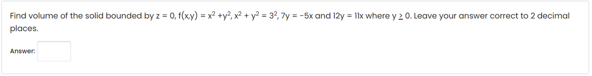 Find volume of the solid bounded by z = 0, f(x,y) = x² +y², x² + y² = 3², 7y = -5x and 12y = 11x where y > 0. Leave your answer correct to 2 decimal
places.
Answer: