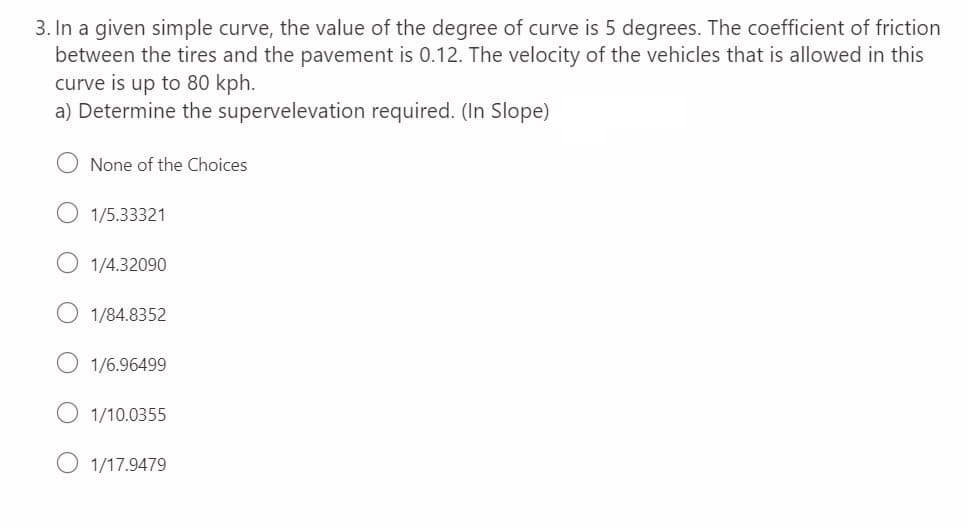 3. In a given simple curve, the value of the degree of curve is 5 degrees. The coefficient of friction
between the tires and the pavement is 0.12. The velocity of the vehicles that is allowed in this
curve is up to 80 kph.
a) Determine the supervelevation required. (In Slope)
None of the Choices
1/5.33321
1/4.32090
1/84.8352
1/6.96499
1/10.0355
1/17.9479