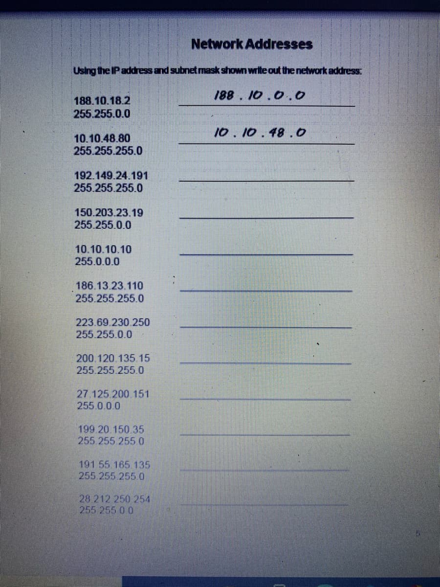 Network Addresses
Using the IP address and subnetmask shown writeout the network address
188. 10.0.0
188.10.18 2
255.255.0.0
10.10.48.0
10.10.48.80
255.255.255.0
192.149.24.191
255.255.255.0
150.203.23.19
255.255.0.0
10.10.10.10
255.00.0
186.13.23.110
255.255.255.0
223.69 230 250
255.255 0 0
200 120 135 15
255.255 2550
27.125 200 151
255 0 00
199 20 150 35
255 255 2550
191 55 165 135
255 255 2550
28 212 250 254
255.2550 0
