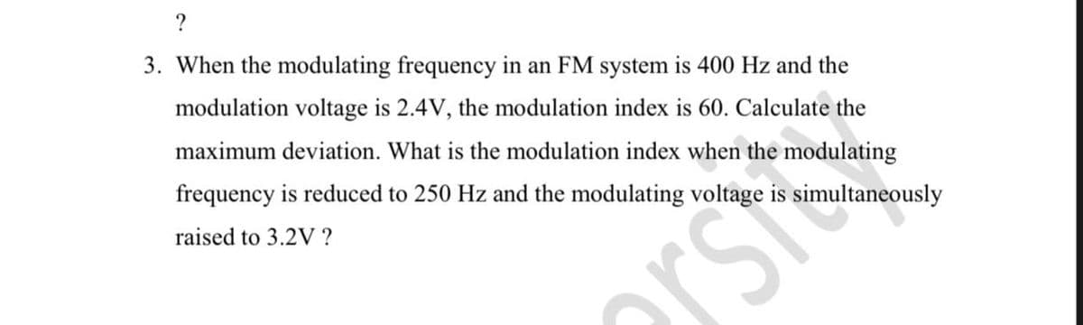 ?
3. When the modulating frequency in an FM system is 400 Hz and the
modulation voltage is 2.4V, the modulation index is 60. Calculate the
maximum deviation. What is the modulation index when the modulating
frequency is reduced to 250 Hz and the modulating voltage is simultaneously
raised to 3.2V ?
rst
