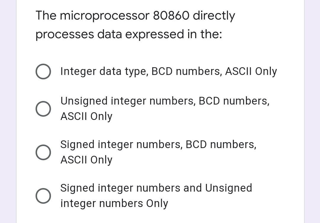 The microprocessor 80860 directly
processes data expressed in the:
Integer data type, BCD numbers, ASCII Only
Unsigned integer numbers, BCD numbers,
ASCII Only
Signed integer numbers, BCD numbers,
ASCII Only
Signed integer numbers and Unsigned
integer numbers Only
