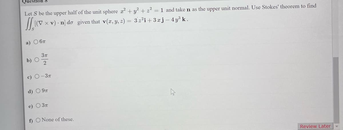 Let S be the upper half of the unit sphere x² + y² + z² = 1 and take n as the upper unit normal. Use Stokes' theorem to find
( x v) n] do given that v(x, y, z)
a) ○ 6π
b)
O
3π
2
c) O-3T
d) 9T
e) ○ 3π
f) O None of these.
= 3z²i+3xj - 4y³ k.
Review Later