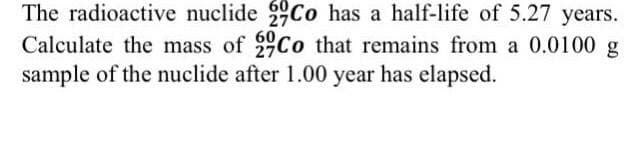 The radioactive nuclide Co has a half-life of 5.27 years.
Calculate the mass of Co that remains from a 0.0100 g
sample of the nuclide after 1.00 year has elapsed.
60
