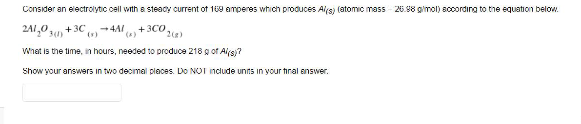 Consider an electrolytic cell with a steady current of 169 amperes which produces Al(s) (atomic mass = 26.98 g/mol) according to the equation below.
2A1,0 31)
+ 3C
(s)
-4AI
+3CO
(s)
2(g)
What is the time, in hours, needed to produce 218 g of Al(s)?
Show your answers in two decimal places. Do NOT include units in your final answer.
