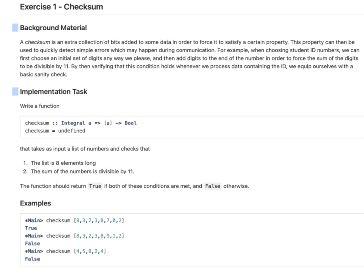 Exercise 1- Checksum
Background Material
A checksum is an extra collection of bits added to some data in order to force it to satisfy a certain property. This property can then be
used to quickly detect simple errors which may happen during communication. For example, when choosing student ID numbers, we can
first choose an initial set of digits any way we please, and then add digits to the end of the number in order to force the sum of the digits
to be divisible by 11. By then verifying that this condition holds whenever we process data containing the ID, we equip ourselves with a
basic sanity check.
Implementation Task
Write a function
checksum: Integral a => [a] -> Bool
checksum= undefined
that takes as input a list of numbers and checks that
1. The list is 8 elements long
2. The sum of the numbers is divisible by 11.
The function should return True if both of these conditions are met, and False otherwise.
Examples
*Main> checksum [8,3,2,3,8,7,0,2]
True
*Main> checksum [8,3,2,3,8,9,1,2]
False
*Main> checksum [4,5,8,2,4]
False