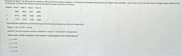 Business at Terry's Tie Shop can be viewed as falling into three distinct seasons: (1) Christmas (November-December) (2) Father's Day (ate May-mid-June); and (3) all other times. Average weekly sales (in 5'%)
during each of these three seasons during the past four years has been as follows
Season Year 1 Year 2 Year 3
Year 4
1
1856 1995
2241
2280
2012 1850 1430 2408
1716 1072 1105 1560
Estimate beta coefficients and the intercept of the following forecasting model with seasonally
Sales_1b0 b1'51 +6282
where 51 and 52 represent dummy variables for season 1 and season 2, respectively
How much of the variation in the sales is explained by the model above?
Oa046
Ob.0.03
Oc.0.50
04.0.75
2
3