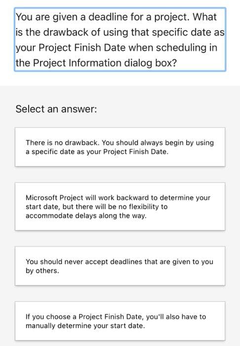 You are given a deadline for a project. What
is the drawback of using that specific date as
your Project Finish Date when scheduling in
the Project Information dialog box?
Select an answer:
There is no drawback. You should always begin by using
a specific date as your Project Finish Date.
Microsoft Project will work backward to determine your
start date, but there will be no flexibility to
accommodate delays along the way.
You should never accept deadlines that are given to you
by others.
If you choose a Project Finish Date, you'll also have to
manually determine your start date.