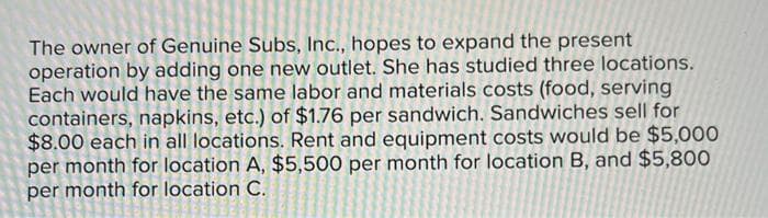 The owner of Genuine Subs, Inc., hopes to expand the present
operation by adding one new outlet. She has studied three locations.
Each would have the same labor and materials costs (food, serving
containers, napkins, etc.) of $1.76 per sandwich. Sandwiches sell for
$8.00 each in all locations. Rent and equipment costs would be $5,000
per month for location A, $5,500 per month for location B, and $5,800
per month for location C.