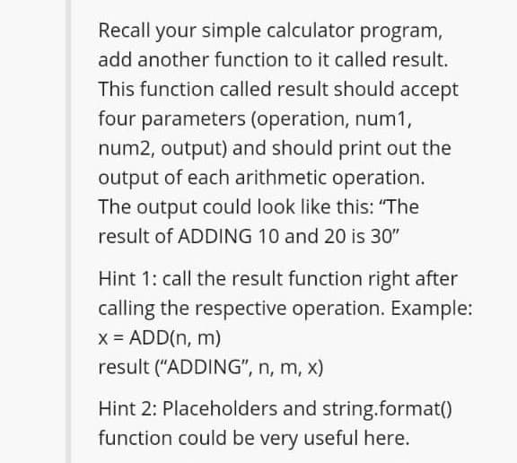 Recall your simple calculator program,
add another function to it called result.
This function called result should accept
four parameters (operation, num1,
num2, output) and should print out the
output of each arithmetic operation.
The output could look like this: "The
result of ADDING 10 and 20 is 30"
Hint 1: call the result function right after
calling the respective operation. Example:
x = ADD(n, m)
result ("ADDING", n, m, x)
Hint 2: Placeholders and string.format()
function could be very useful here.
